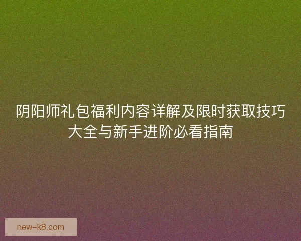 阴阳师礼包福利内容详解及限时获取技巧大全与新手进阶必看指南