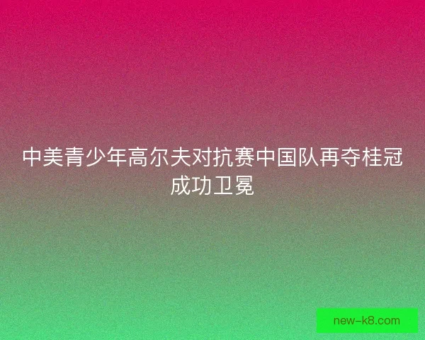 中美青少年高尔夫对抗赛中国队再夺桂冠成功卫冕