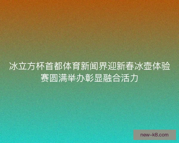 冰立方杯首都体育新闻界迎新春冰壶体验赛圆满举办彰显融合活力