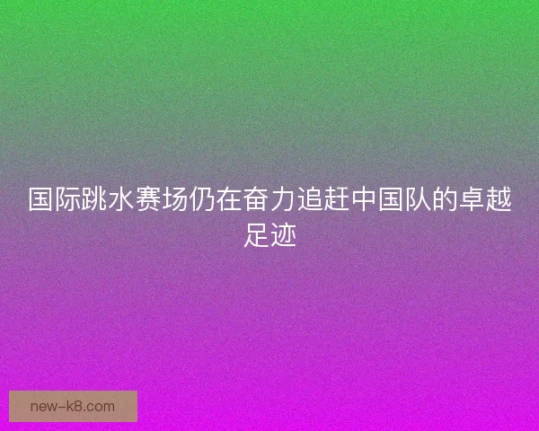 国际跳水赛场仍在奋力追赶中国队的卓越足迹 国际跳水赛场仍在奋力追赶中国队的卓越足迹