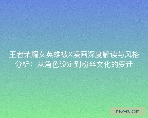王者荣耀女英雄被X漫画深度解读与风格分析:从角色设定到粉丝文化的变迁 王者荣耀女英雄被X漫画深度解读与风格分析:从角色设定到粉丝文化的变迁