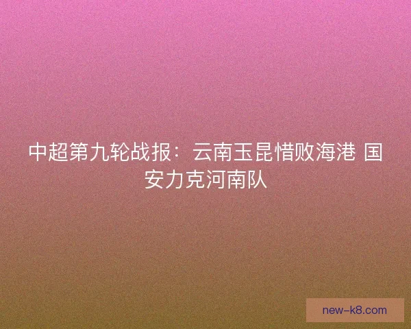 中超第九轮战报：云南玉昆惜败海港 国安力克河南队