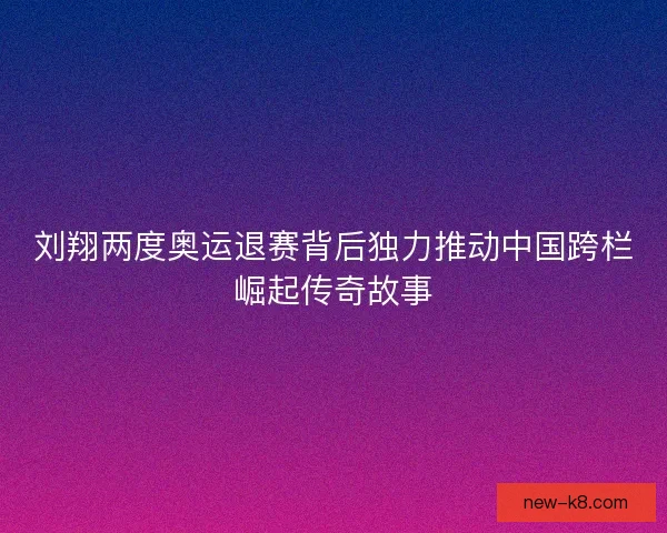 刘翔两度奥运退赛背后独力推动中国跨栏崛起传奇故事