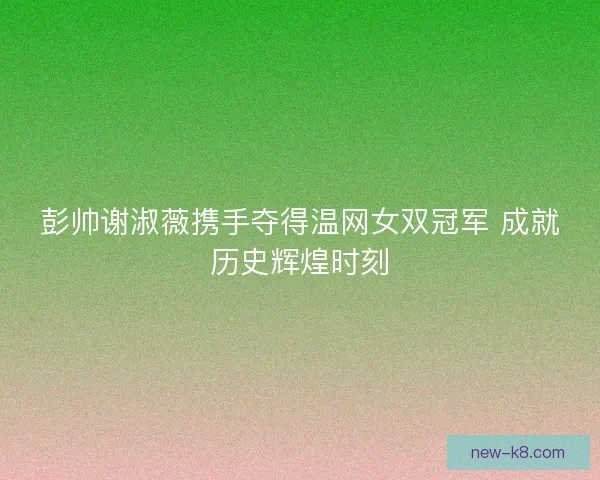 彭帅谢淑薇携手夺得温网女双冠军 成就历史辉煌时刻 彭帅谢淑薇携手夺得温网女双冠军 成就历史辉煌时刻