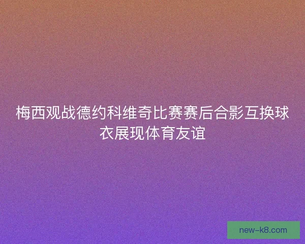 梅西观战德约科维奇比赛赛后合影互换球衣展现体育友谊