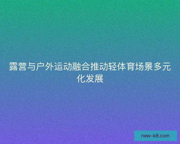 露营与户外运动融合推动轻体育场景多元化发展