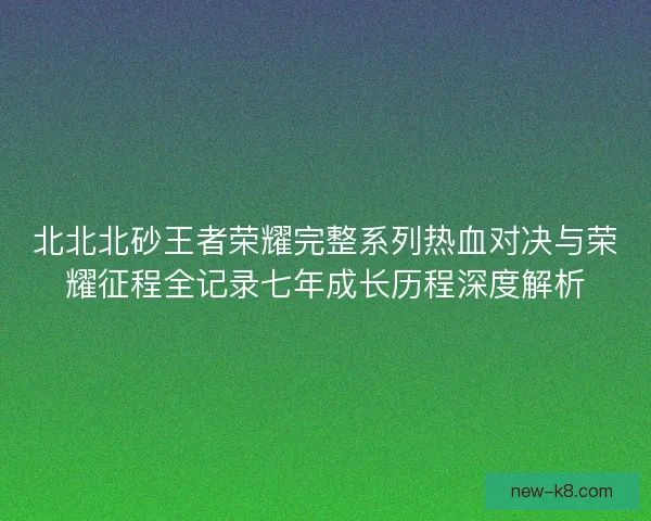 北北北砂王者荣耀完整系列热血对决与荣耀征程全记录七年成长历程深度解析