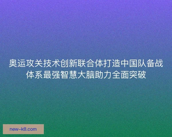 奥运攻关技术创新联合体打造中国队备战体系最强智慧大脑助力全面突破